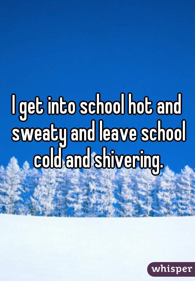 I get into school hot and sweaty and leave school cold and shivering.