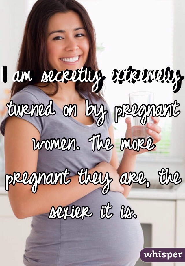 I am secretly extremely turned on by pregnant women. The more pregnant they are, the sexier it is. 