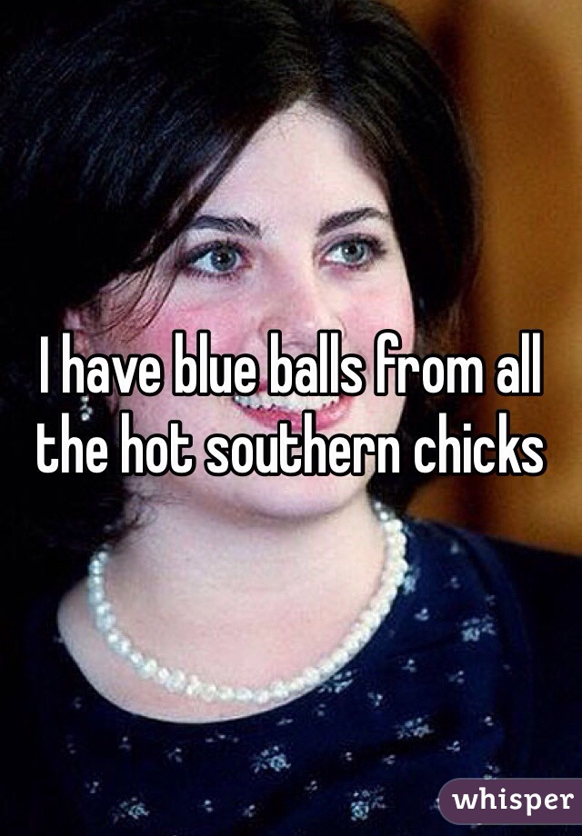 I have blue balls from all the hot southern chicks 