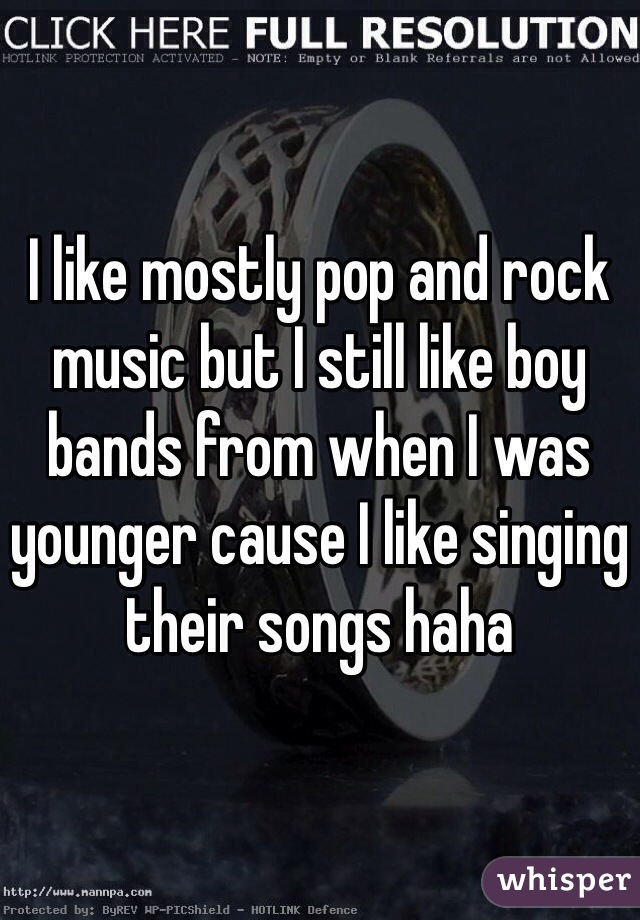 I like mostly pop and rock music but I still like boy bands from when I was younger cause I like singing their songs haha