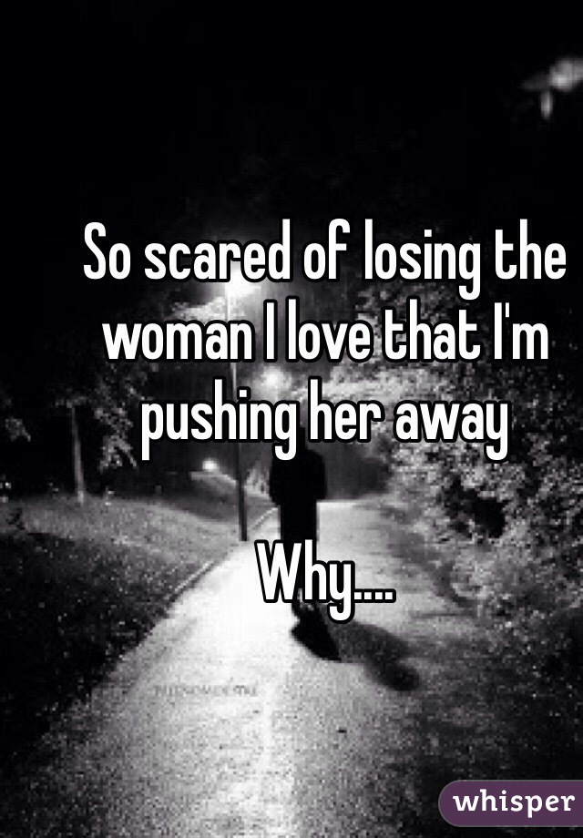 So scared of losing the woman I love that I'm pushing her away

Why....