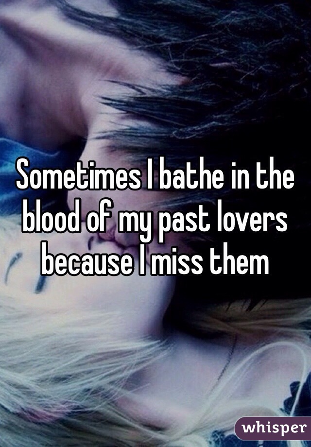 Sometimes I bathe in the blood of my past lovers because I miss them 