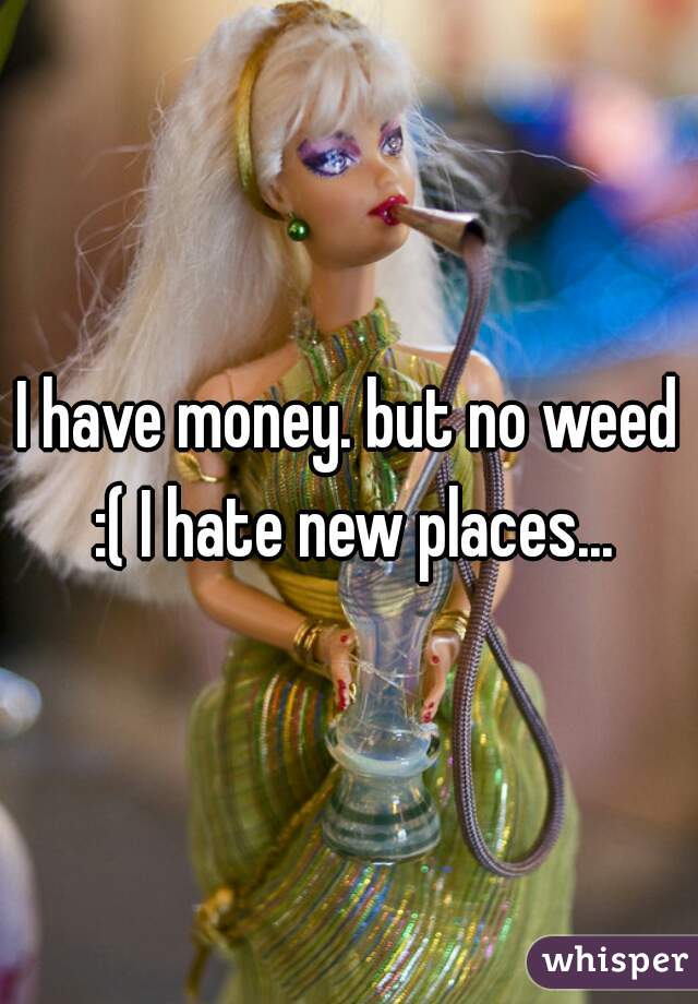I have money. but no weed :( I hate new places...