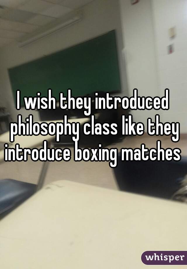 I wish they introduced philosophy class like they introduce boxing matches 