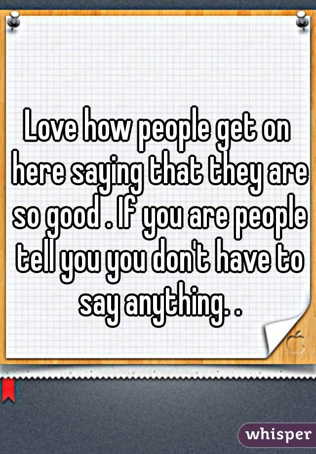Love how people get on here saying that they are so good . If you are people tell you you don't have to say anything. .
