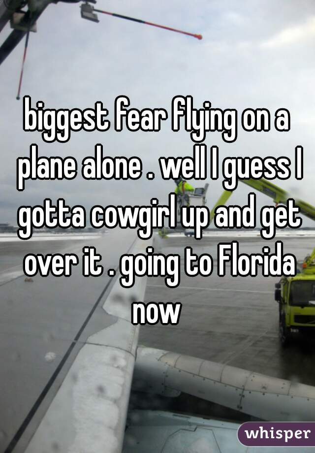 biggest fear flying on a plane alone . well I guess I gotta cowgirl up and get over it . going to Florida now 
