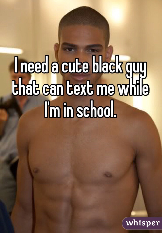 I need a cute black guy that can text me while
I'm in school. 