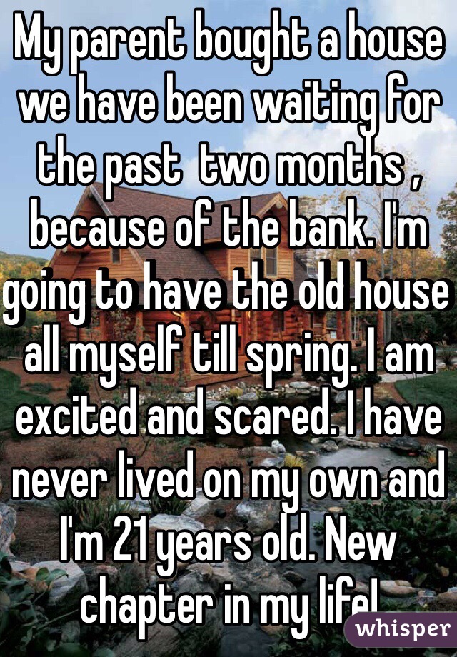 My parent bought a house we have been waiting for the past  two months , because of the bank. I'm going to have the old house all myself till spring. I am excited and scared. I have never lived on my own and I'm 21 years old. New chapter in my life!