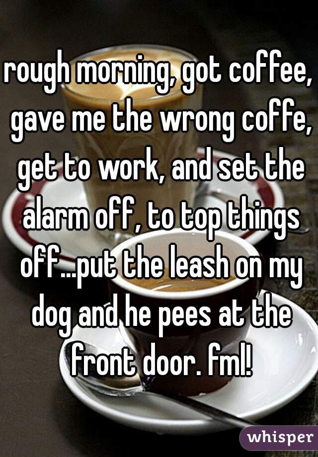 rough morning, got coffee, gave me the wrong coffe, get to work, and set the alarm off, to top things off...put the leash on my dog and he pees at the front door. fml!