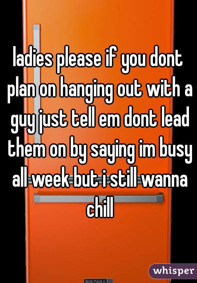 ladies please if you dont plan on hanging out with a guy just tell em dont lead them on by saying im busy all week but i still wanna chill