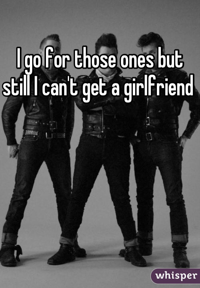 I go for those ones but still I can't get a girlfriend 