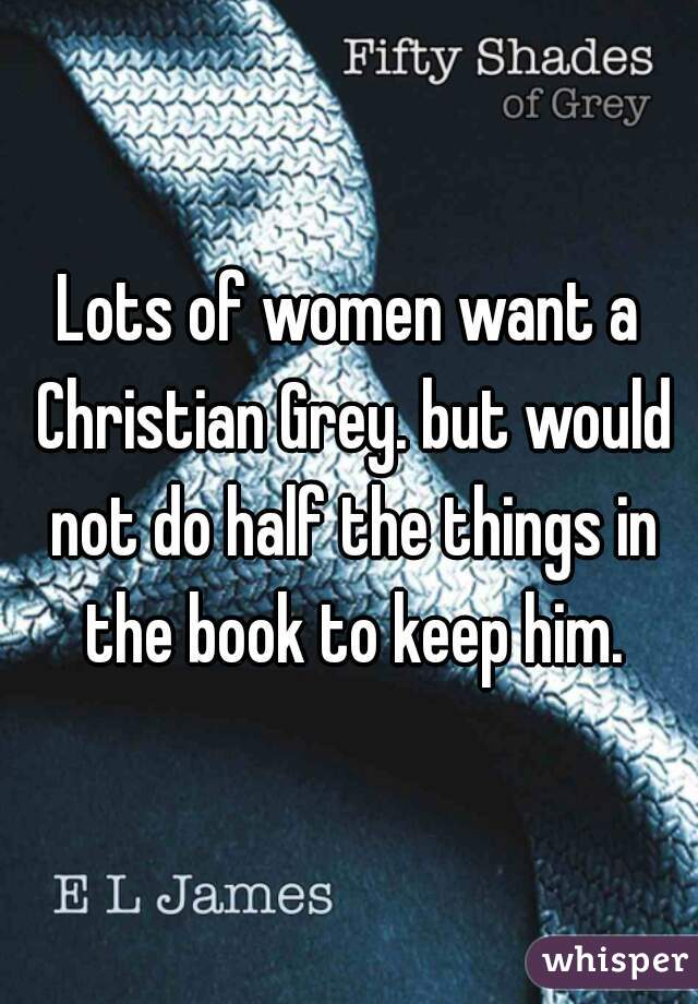 Lots of women want a Christian Grey. but would not do half the things in the book to keep him.