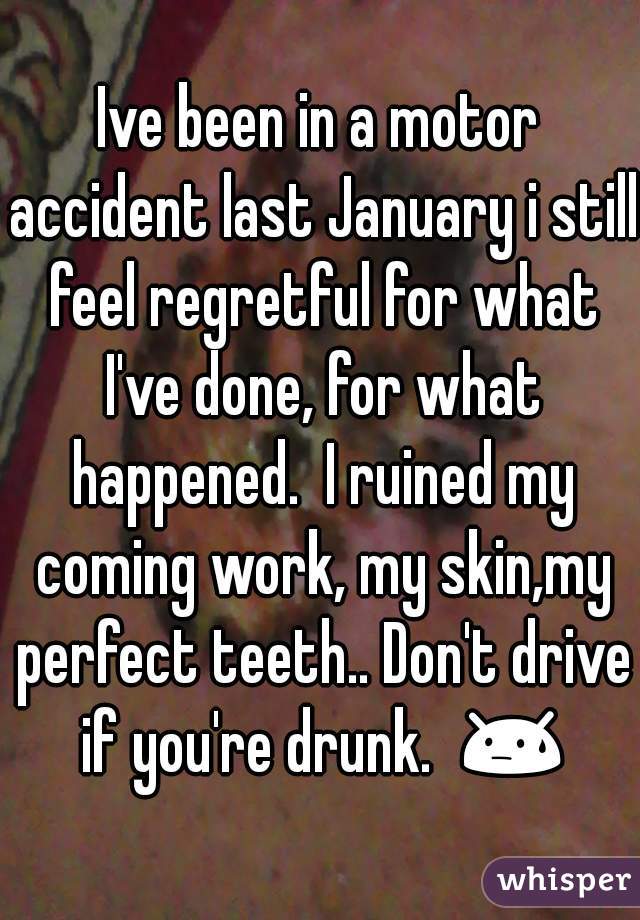 Ive been in a motor accident last January i still feel regretful for what I've done, for what happened.  I ruined my coming work, my skin,my perfect teeth.. Don't drive if you're drunk.  😓 