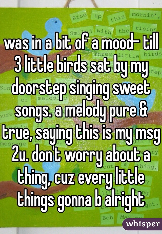 was in a bit of a mood- till 3 little birds sat by my doorstep singing sweet songs. a melody pure & true, saying this is my msg 2u. don't worry about a thing, cuz every little things gonna b alright 