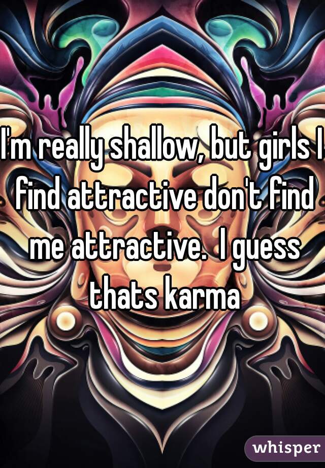I'm really shallow, but girls I find attractive don't find me attractive.  I guess thats karma
