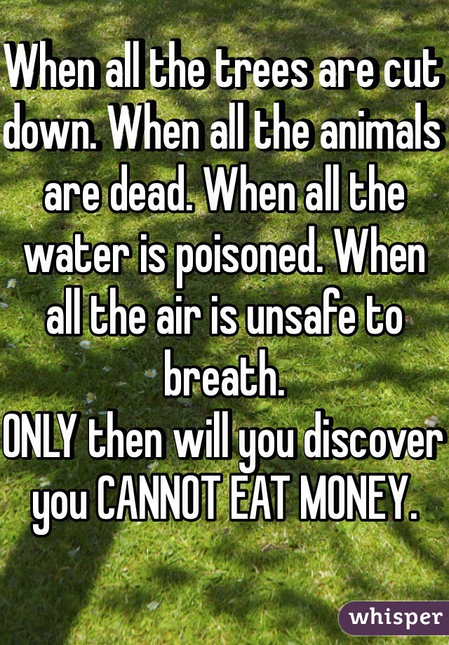 When all the trees are cut down. When all the animals are dead. When all the water is poisoned. When all the air is unsafe to breath. 
ONLY then will you discover you CANNOT EAT MONEY. 