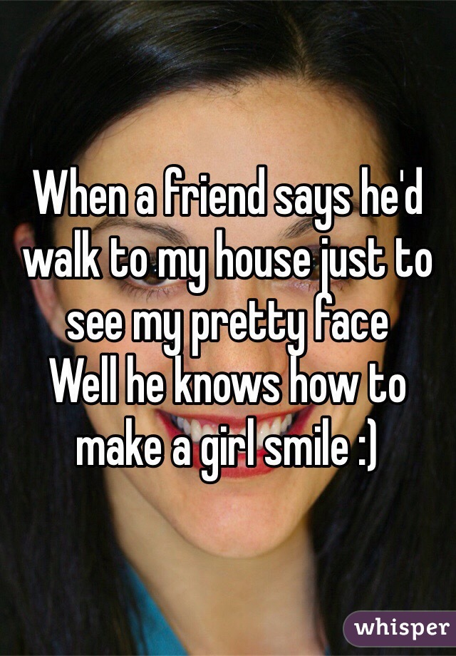 When a friend says he'd walk to my house just to see my pretty face
Well he knows how to make a girl smile :)