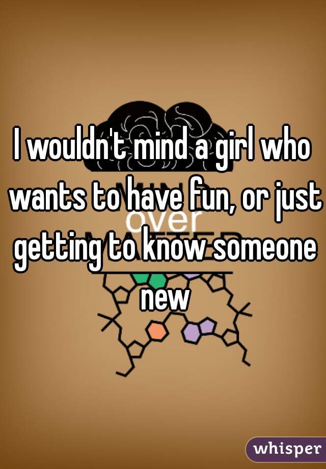 I wouldn't mind a girl who wants to have fun, or just getting to know someone new