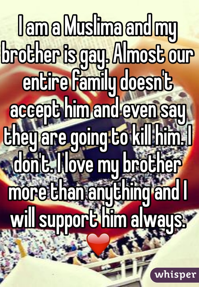 I am a Muslima and my brother is gay. Almost our entire family doesn't accept him and even say they are going to kill him. I don't. I love my brother more than anything and I will support him always. ❤️