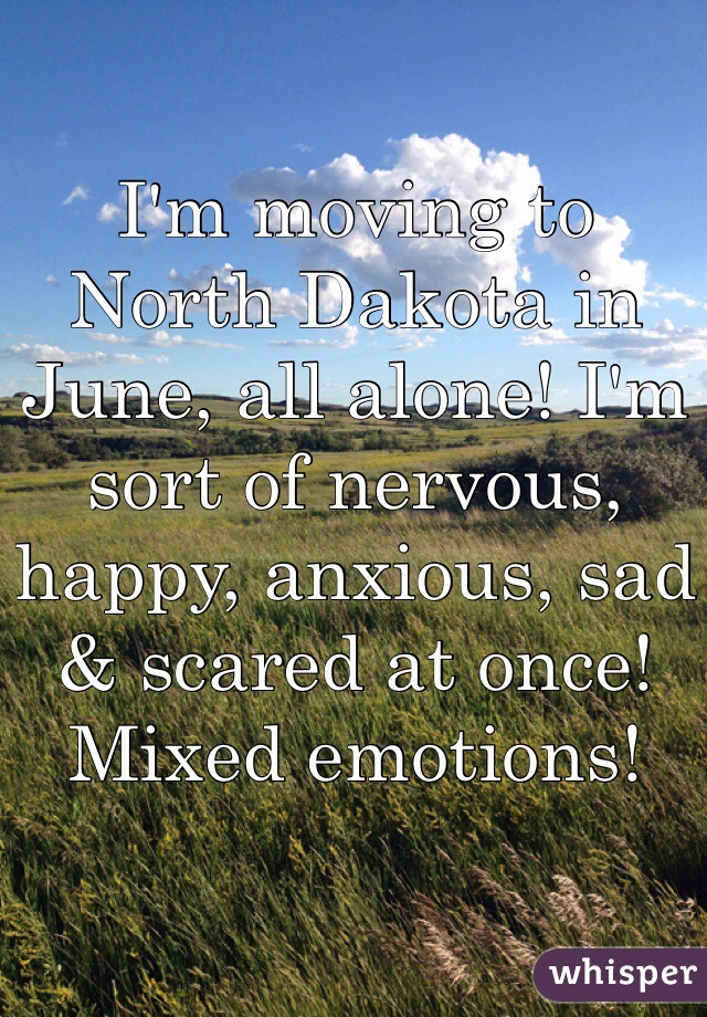 I'm moving to North Dakota in June, all alone! I'm sort of nervous, happy, anxious, sad & scared at once! Mixed emotions! 