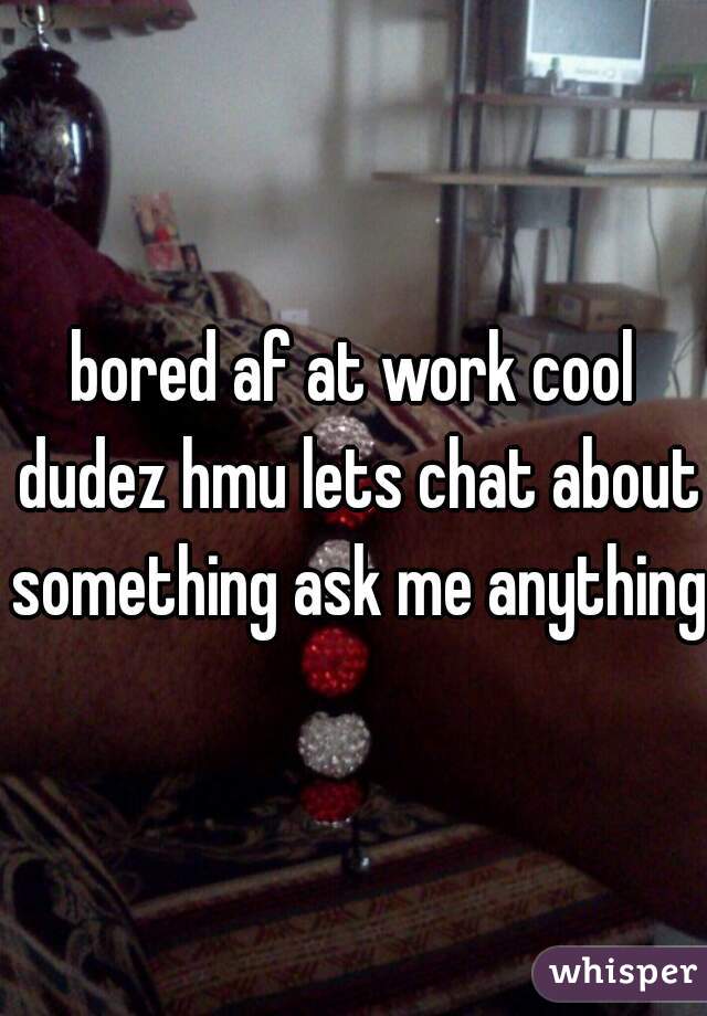 bored af at work cool dudez hmu lets chat about something ask me anything 