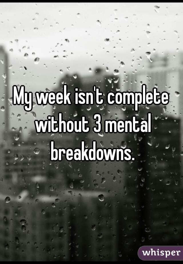 My week isn't complete without 3 mental breakdowns.