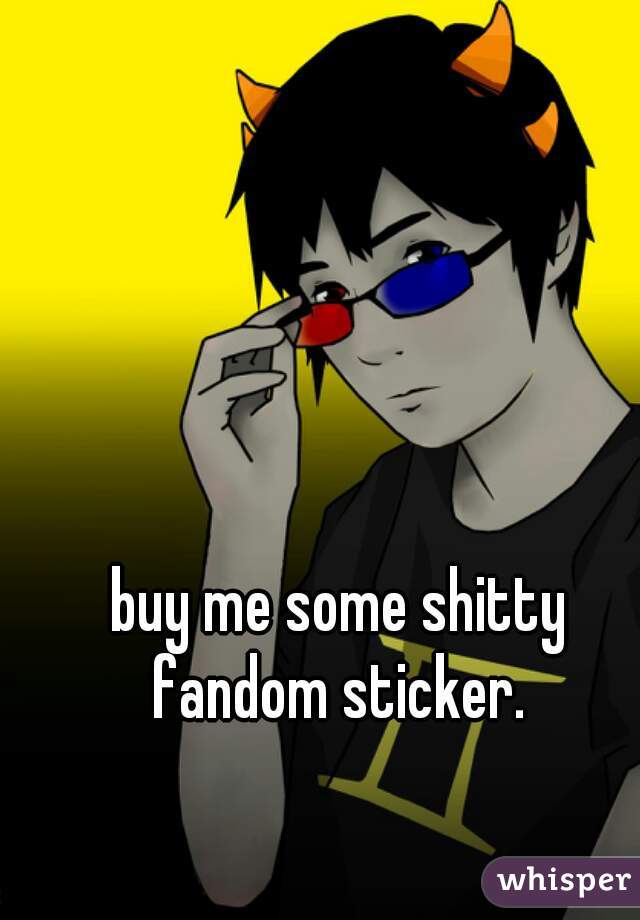 buy me some shitty fandom sticker. 