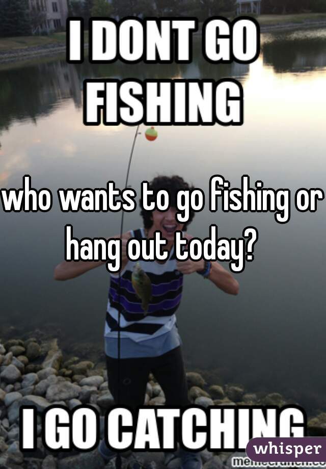 who wants to go fishing or hang out today? 