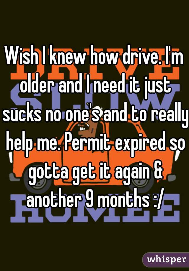 Wish I knew how drive. I'm older and I need it just sucks no one's and to really help me. Permit expired so gotta get it again & another 9 months :/