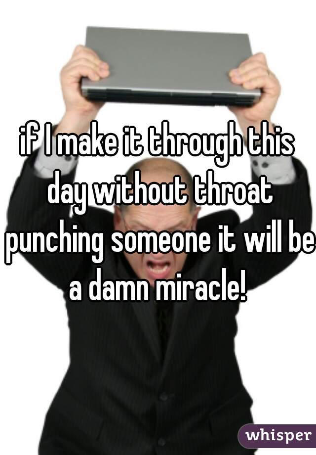 if I make it through this day without throat punching someone it will be a damn miracle! 