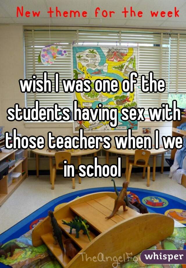 wish I was one of the students having sex with those teachers when I we in school 