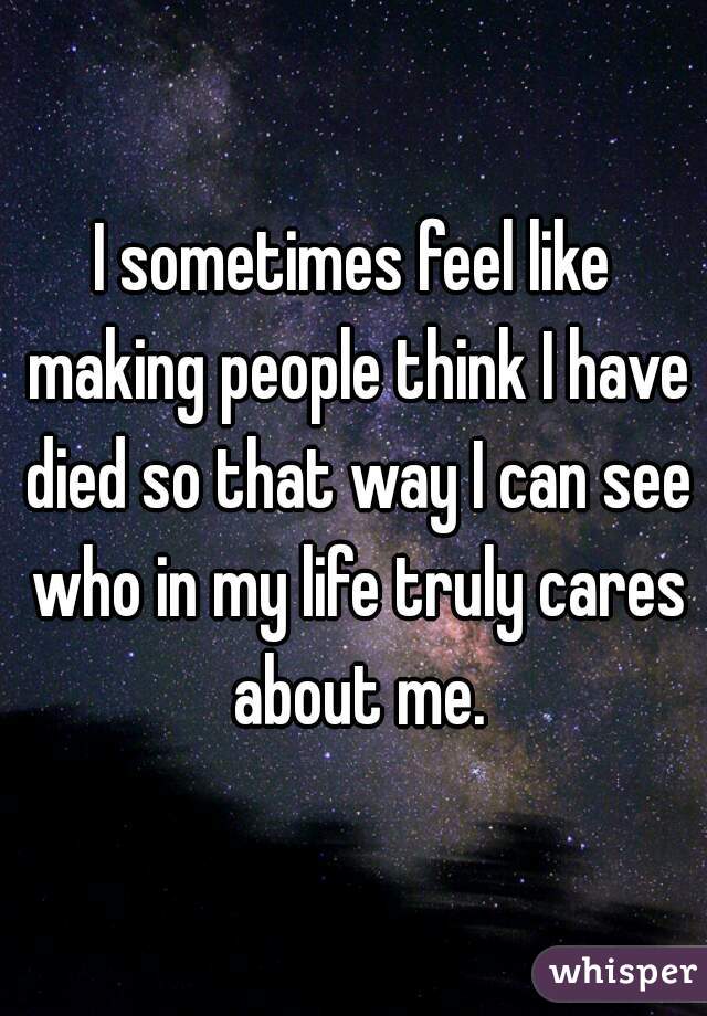 I sometimes feel like making people think I have died so that way I can see who in my life truly cares about me.