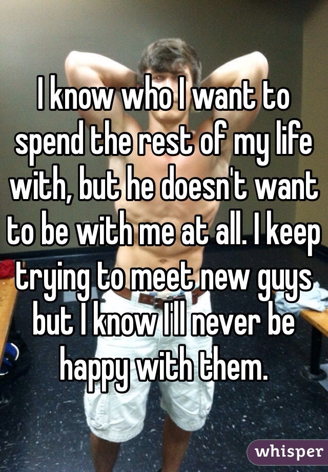 I know who I want to spend the rest of my life with, but he doesn't want to be with me at all. I keep trying to meet new guys but I know I'll never be happy with them. 