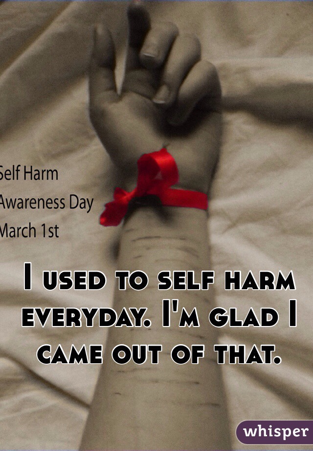 I used to self harm everyday. I'm glad I came out of that.