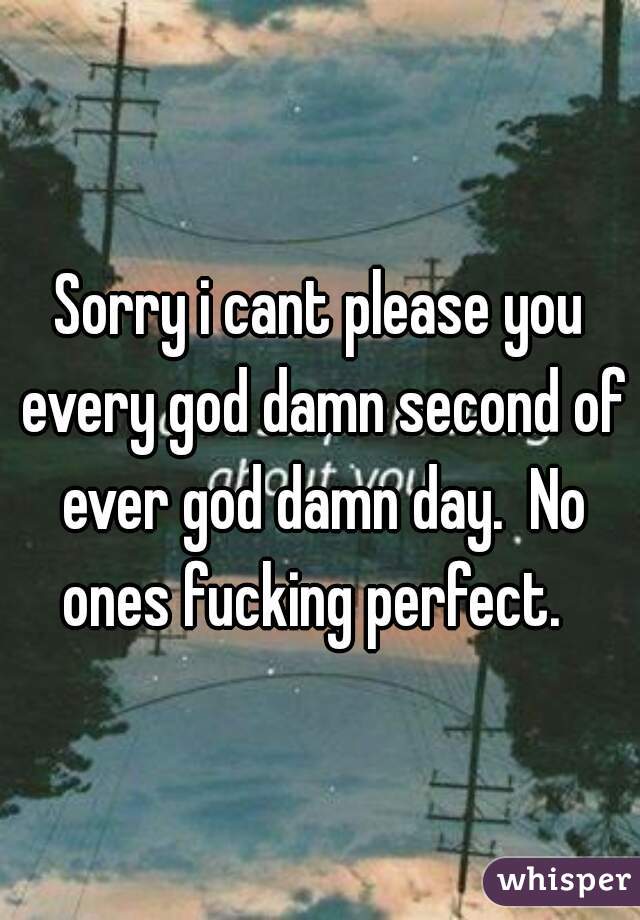 Sorry i cant please you every god damn second of ever god damn day.  No ones fucking perfect.  