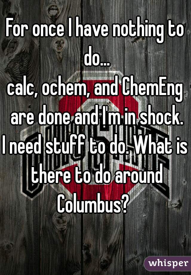 For once I have nothing to do...
calc, ochem, and ChemEng are done and I'm in shock.
I need stuff to do. What is there to do around Columbus?  