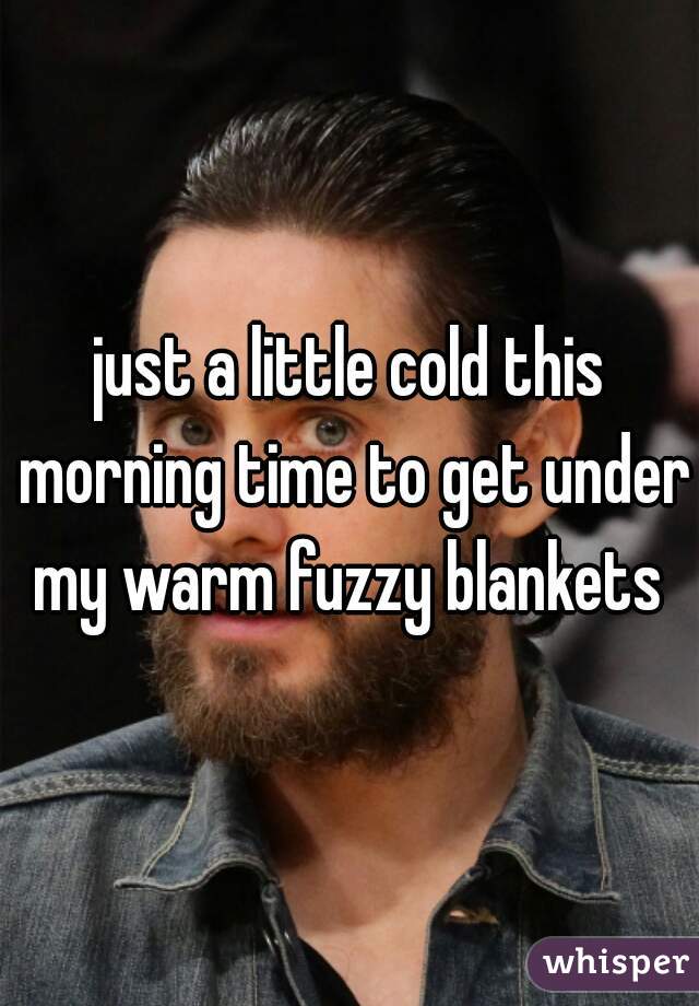 just a little cold this morning time to get under my warm fuzzy blankets 