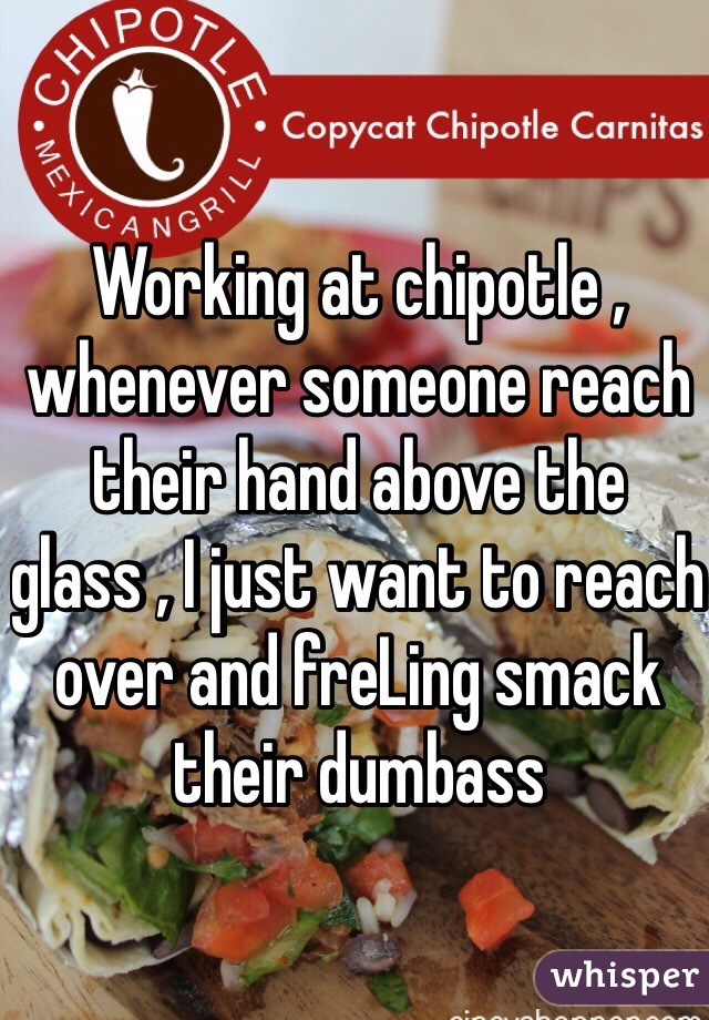 Working at chipotle , whenever someone reach their hand above the glass , I just want to reach over and freLing smack their dumbass
