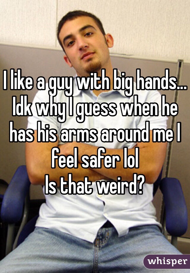 I like a guy with big hands... Idk why I guess when he has his arms around me I feel safer lol 
Is that weird?