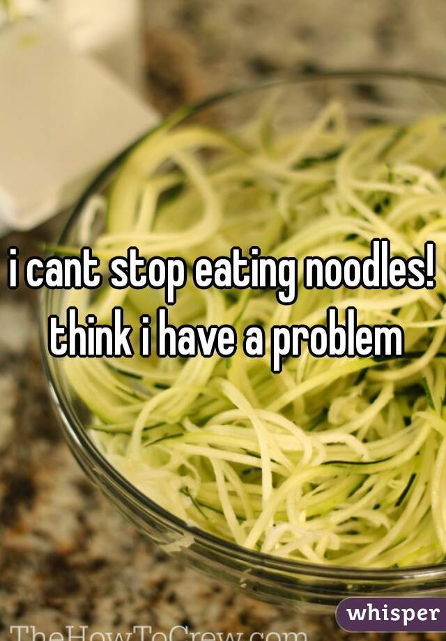 i cant stop eating noodles! think i have a problem
