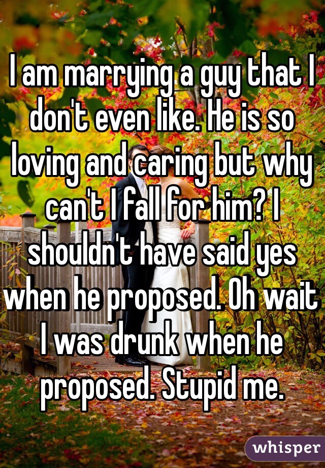I am marrying a guy that I don't even like. He is so loving and caring but why can't I fall for him? I shouldn't have said yes when he proposed. Oh wait I was drunk when he proposed. Stupid me. 