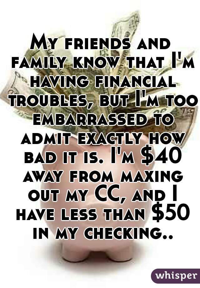 My friends and family know that I'm having financial troubles, but I'm too embarrassed to admit exactly how bad it is. I'm $40 away from maxing out my CC, and I have less than $50 in my checking..