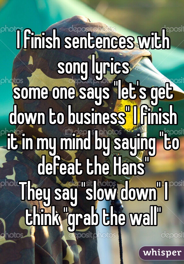 I finish sentences with song lyrics 
some one says "let's get down to business" I finish it in my mind by saying "to defeat the Hans" 
They say "slow down" I think "grab the wall"