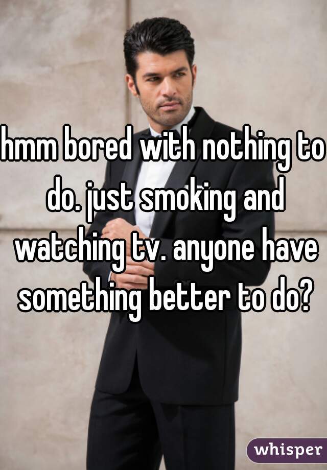 hmm bored with nothing to do. just smoking and watching tv. anyone have something better to do?