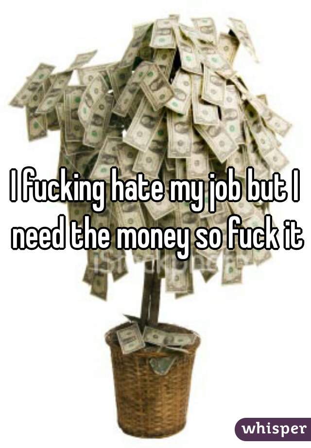 I fucking hate my job but I need the money so fuck it