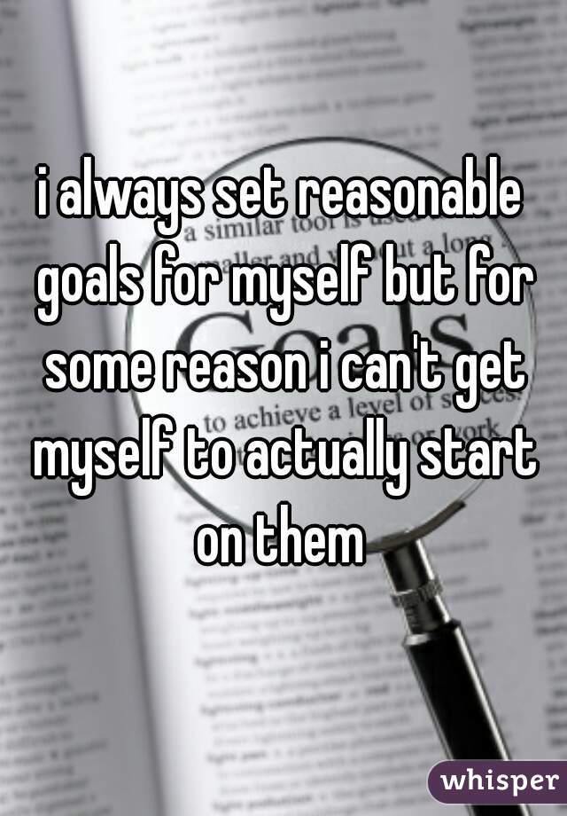 i always set reasonable goals for myself but for some reason i can't get myself to actually start on them 