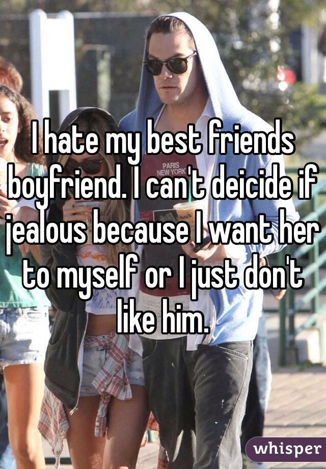 I hate my best friends boyfriend. I can't deicide if jealous because I want her to myself or I just don't like him.