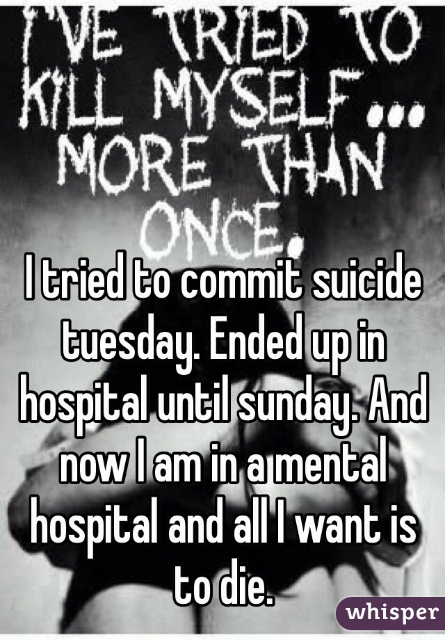 I tried to commit suicide tuesday. Ended up in hospital until sunday. And now I am in a mental hospital and all I want is to die. 