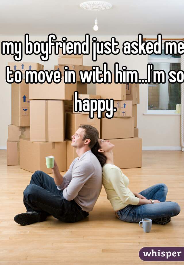 my boyfriend just asked me to move in with him...I'm so happy.