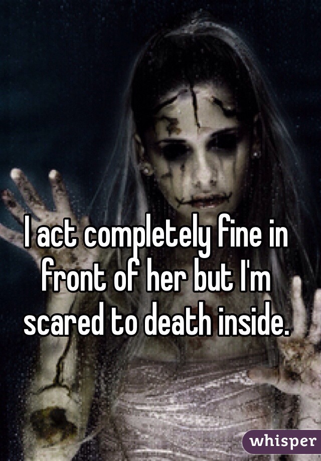 I act completely fine in front of her but I'm scared to death inside. 